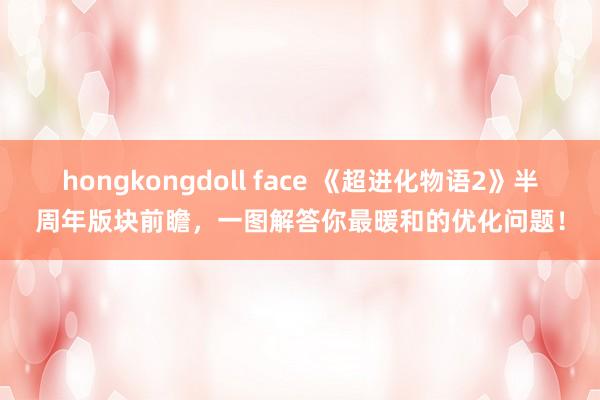 hongkongdoll face 《超进化物语2》半周年版块前瞻，一图解答你最暖和的优化问题！