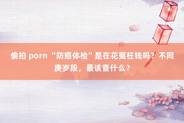 偷拍 porn “防癌体检”是在花冤枉钱吗？不同庚岁段，最该查什么？