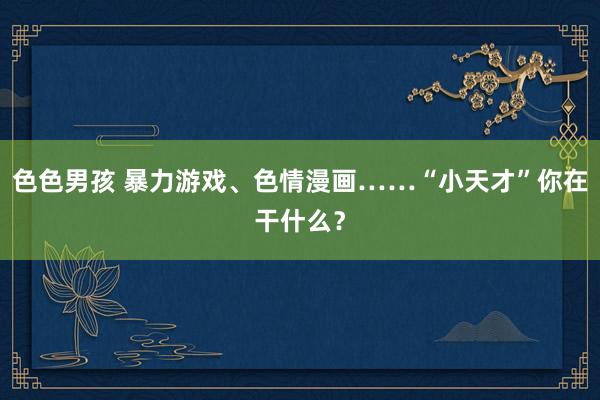 色色男孩 暴力游戏、色情漫画……“小天才”你在干什么？