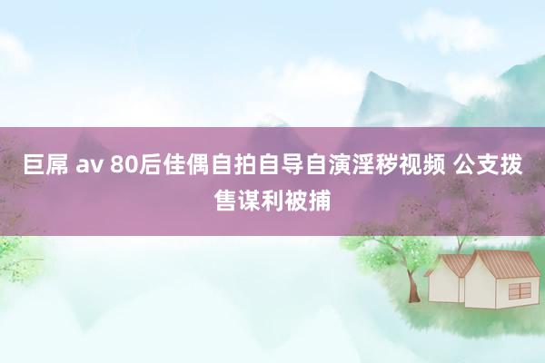 巨屌 av 80后佳偶自拍自导自演淫秽视频 公支拨售谋利被捕