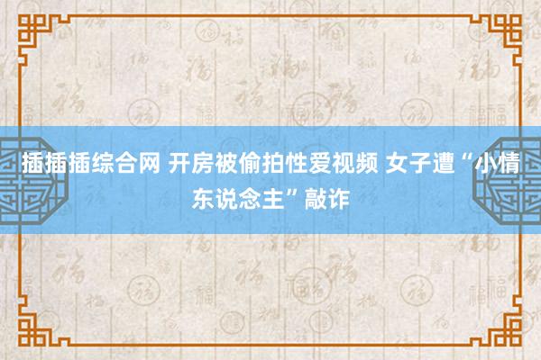 插插插综合网 开房被偷拍性爱视频 女子遭“小情东说念主”敲诈