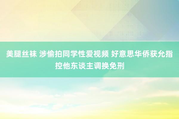 美腿丝袜 涉偷拍同学性爱视频 好意思华侨获允指控他东谈主调换免刑