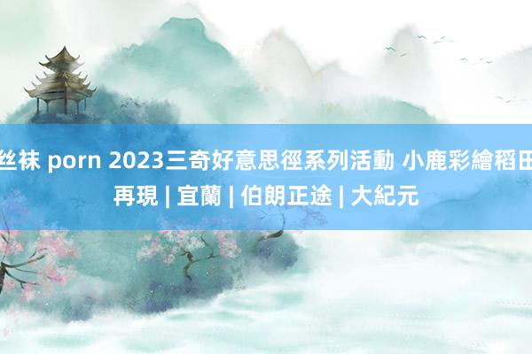 丝袜 porn 2023三奇好意思徑系列活動 小鹿彩繪稻田再現 | 宜蘭 | 伯朗正途 | 大紀元