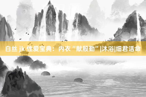 白丝 jk 性爱宝典：内衣“献殷勤”|沐浴|细君活命