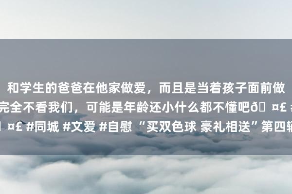 和学生的爸爸在他家做爱，而且是当着孩子面前做爱，太刺激了，孩子完全不看我们，可能是年龄还小什么都不懂吧🤣 #同城 #文爱 #自慰 “买双色球 豪礼相送”第四辆“良马”花落淮安