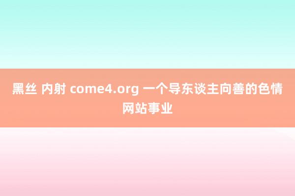 黑丝 内射 come4.org 一个导东谈主向善的色情网站事业