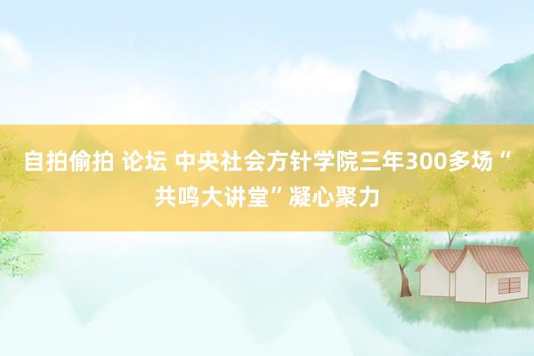 自拍偷拍 论坛 中央社会方针学院三年300多场“共鸣大讲堂”凝心聚力